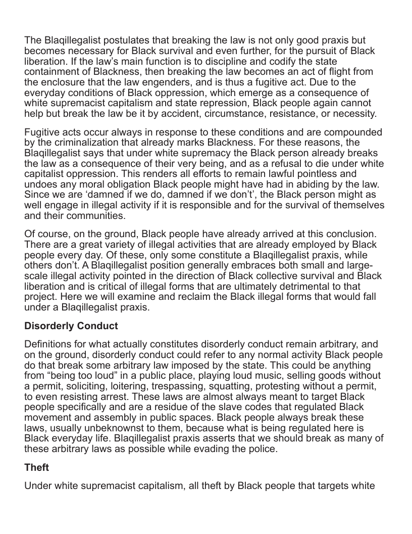 The Blagillegalist postulates that breaking the law is not only good praxis but becomes necessary for Black survival and even further, for the pursuit of Black liberation. If the law’s main function is to discipline and codify the state containment of Blackness, then breaking the law becomes an act of flight from the enclosure that the law engenders, and is thus a fugitive act. Due to the everyday conditions of Black oppression, which emerge as a consequence of white supremacist capitalism and state repression, Black people again cannot help but break the law be it by accident, circumstance, resistance, or necessity. Fugitive acts occur always in response to these conditions and are compounded by the criminalization that already marks Blackness. For these reasons, the Blagillegalist says that under white supremacy the Black person already breaks the law as a consequence of their very being, and as a refusal to die under white capitalist oppression. This renders all efforts to remain lawful pointless and undoes any moral obligation Black people might have had in abiding by the law. Since we are ‘damned if we do, damned if we don’t, the Black person might as well engage in illegal activity if it is responsible and for the survival of themselves and their communities. Of course, on the ground, Black people have already arrived at this conclusion. There are a great variety of illegal activities that are already employed by Black people every day. Of these, only some constitute a Blagillegalist praxis, while others don’t. A Blagillegalist position generally embraces both small and large- scale illegal activity pointed in the direction of Black collective survival and Black liberation and is critical of illegal forms that are ultimately detrimental to that project. Here we will examine and reclaim the Black illegal forms that would fall under a Blagillegalist praxis. Disorderly Conduct Definitions for what actually constitutes disorderly conduct remain arbitrary, and on the ground, disorderly conduct could refer to any normal activity Black people do that break some arbitrary law imposed by the state. This could be anything from “being too loud” in a public place, playing loud music, selling goods without a permit, soliciting, loitering, trespassing, squatting, protesting without a permit, to even resisting arrest. These laws are almost always meant to target Black people specifically and are a residue of the slave codes that regulated Black movement and assembly in public spaces. Black people always break these laws, usually unbeknownst to them, because what is being regulated here is Black everyday life. Blaqillegalist praxis asserts that we should break as many of these arbitrary laws as possible while evading the police. Theft Under white supremacist capitalism, all theft by Black people that targets white